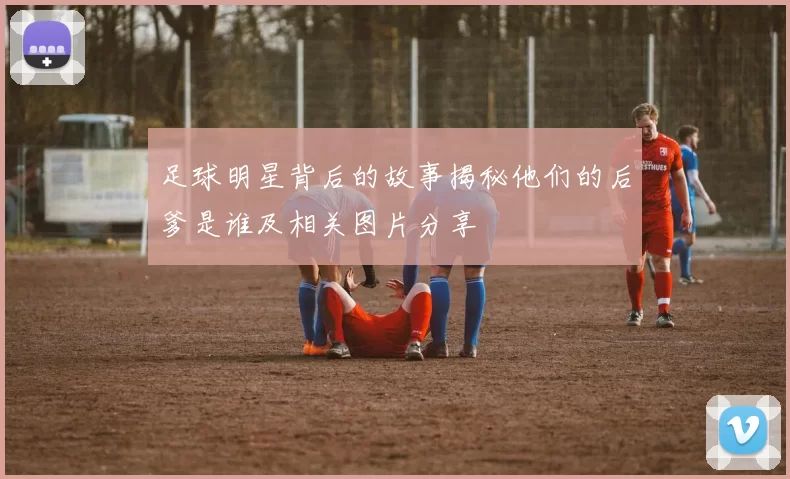 足球明星背后的故事揭秘他们的后爹是谁及相关图片分享