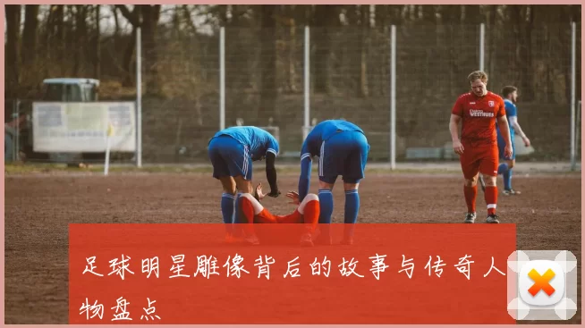 足球明星雕像背后的故事与传奇人物盘点