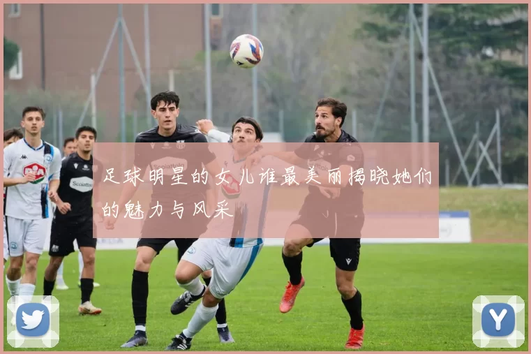 足球明星的女儿谁最美丽揭晓她们的魅力与风采