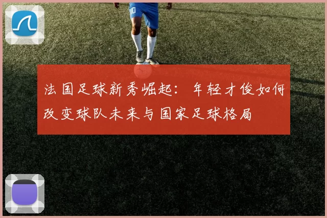 法国足球新秀崛起：年轻才俊如何改变球队未来与国家足球格局