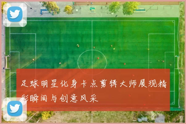 足球明星化身卡点剪辑大师展现精彩瞬间与创意风采