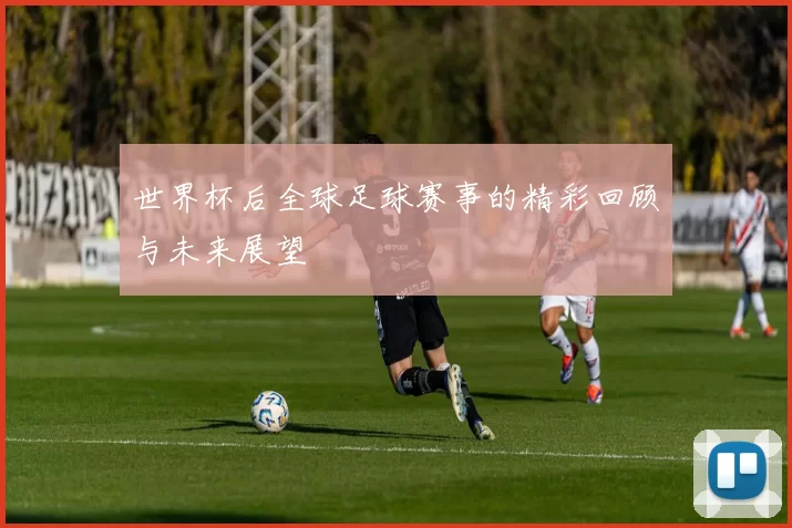 世界杯后全球足球赛事的精彩回顾与未来展望