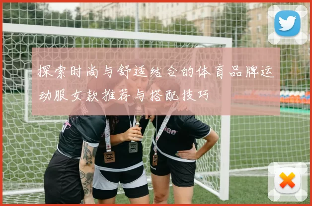 探索时尚与舒适结合的体育品牌运动服女款推荐与搭配技巧