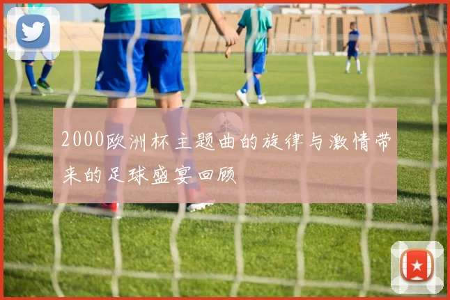 2000欧洲杯主题曲的旋律与激情带来的足球盛宴回顾